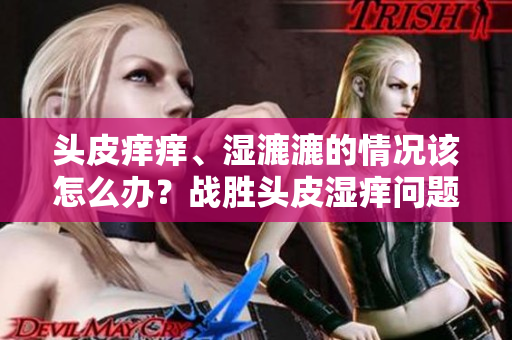 头皮痒痒、湿漉漉的情况该怎么办？战胜头皮湿痒问题的有效方法分享