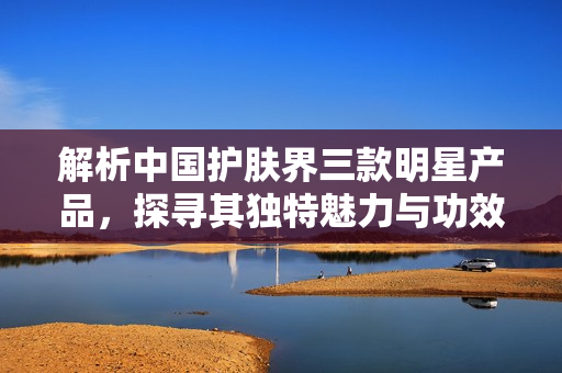 解析中国护肤界三款明星产品，探寻其独特魅力与功效