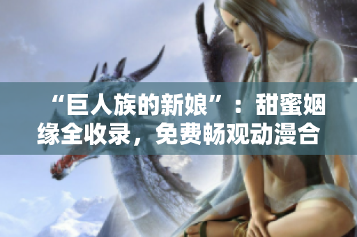 “巨人族的新娘”：甜蜜姻缘全收录，免费畅观动漫合集
