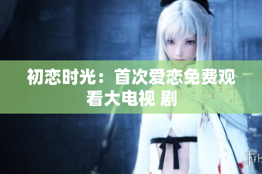 初恋时光：首次爱恋免费观看大电视 剧