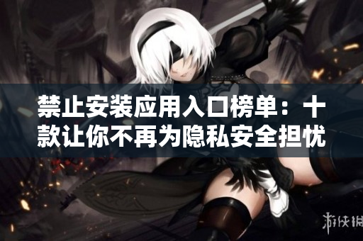 禁止安装应用入口榜单：十款让你不再为隐私安全担忧的应用
