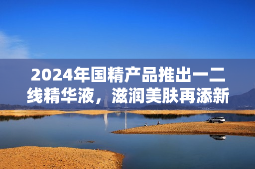 2024年国精产品推出一二线精华液，滋润美肤再添新选择