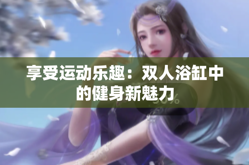 享受运动乐趣：双人浴缸中的健身新魅力