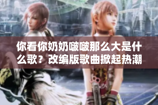 你看你奶奶啵啵那么大是什么歌？改编版歌曲掀起热潮