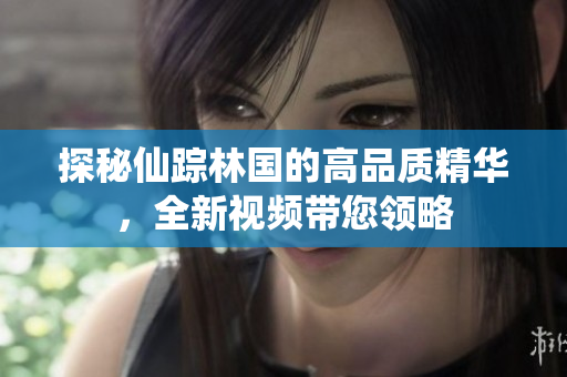 探秘仙踪林国的高品质精华，全新视频带您领略