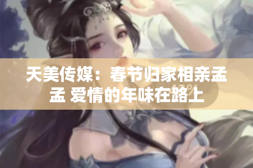 天美传媒：春节归家相亲孟孟 爱情的年味在路上