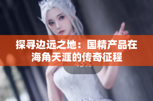 探寻边远之地：国精产品在海角天涯的传奇征程