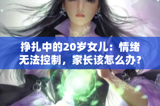 挣扎中的20岁女儿：情绪无法控制，家长该怎么办？