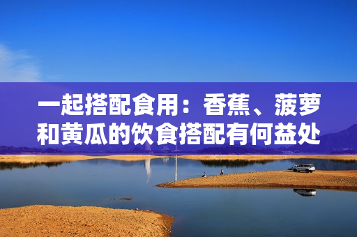 一起搭配食用：香蕉、菠萝和黄瓜的饮食搭配有何益处？