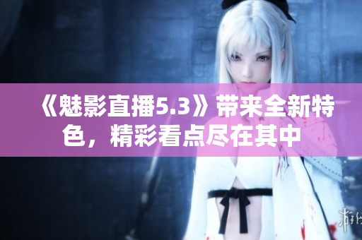 《魅影直播5.3》带来全新特色，精彩看点尽在其中