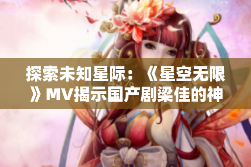探索未知星际：《星空无限》MV揭示国产剧梁佳的神秘世界
