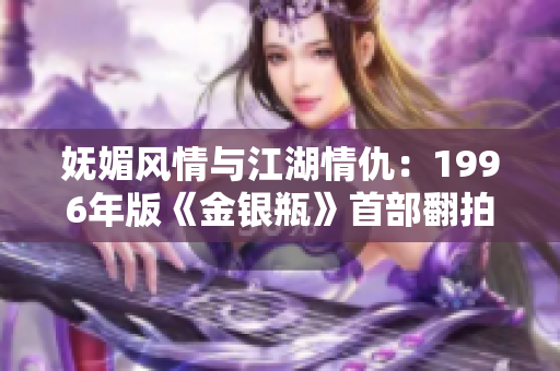 妩媚风情与江湖情仇：1996年版《金银瓶》首部翻拍全解读