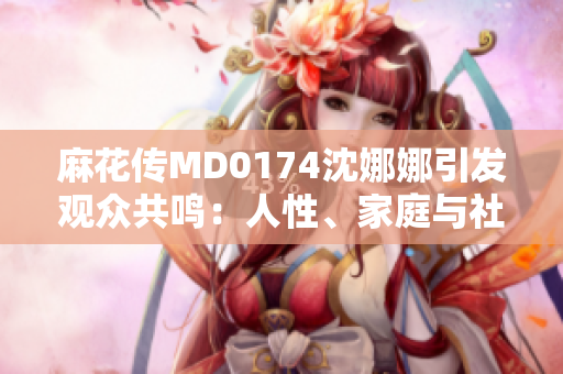 麻花传MD0174沈娜娜引发观众共鸣：人性、家庭与社会的深刻探索