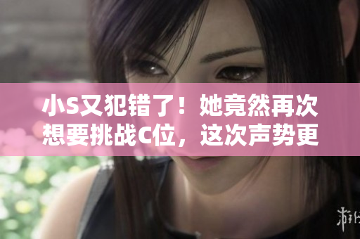 小S又犯错了！她竟然再次想要挑战C位，这次声势更大！