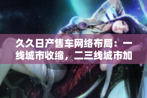 久久日产售车网络布局：一线城市收缩，二三线城市加速扩张