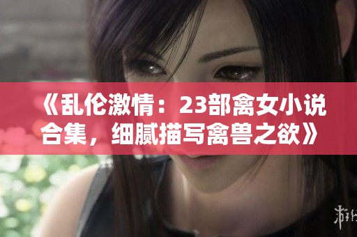 《乱伦激情：23部禽女小说合集，细腻描写禽兽之欲》