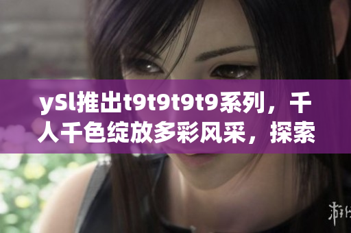 ySl推出t9t9t9t9系列，千人千色绽放多彩风采，探索无限魅力