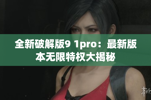 全新破解版9 1pro：最新版本无限特权大揭秘