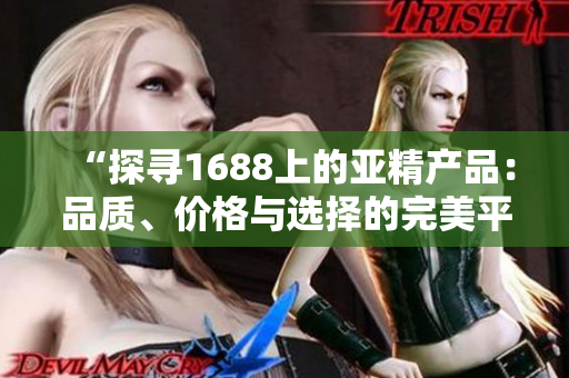 “探寻1688上的亚精产品：品质、价格与选择的完美平衡”