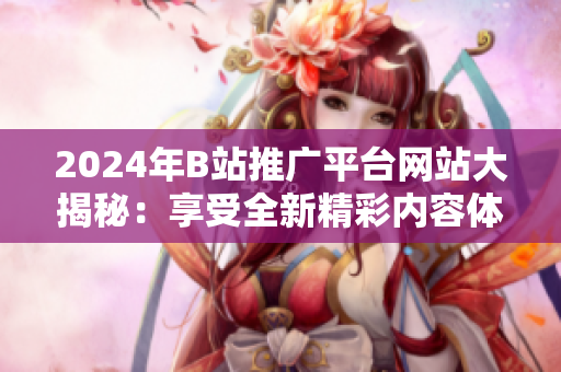 2024年B站推广平台网站大揭秘：享受全新精彩内容体验
