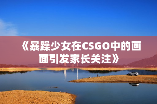 《暴躁少女在CSGO中的画面引发家长关注》