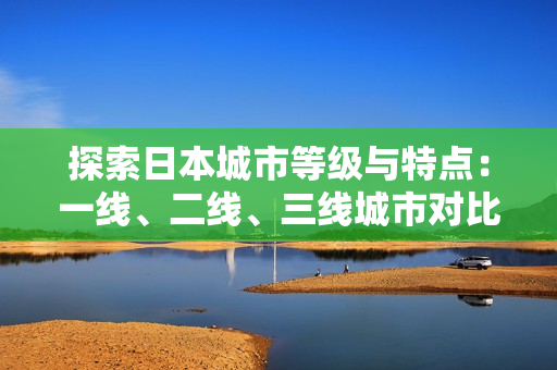 探索日本城市等级与特点：一线、二线、三线城市对比