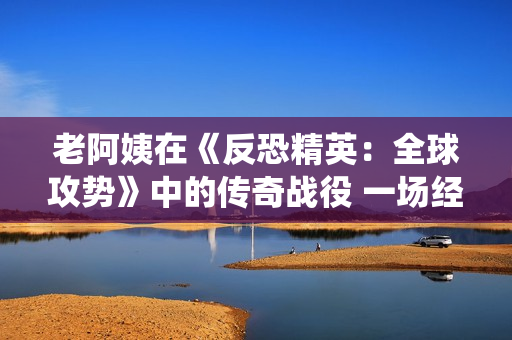 老阿姨在《反恐精英：全球攻势》中的传奇战役 一场经典之战