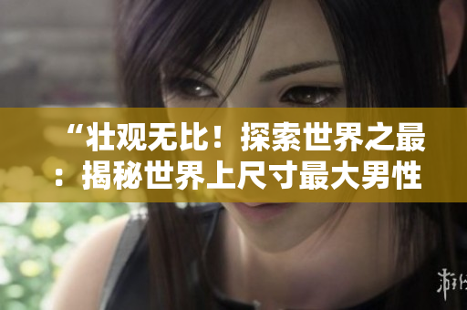 “壮观无比！探索世界之最：揭秘世界上尺寸最大男性生殖器的持有者的独特故事与照片！”