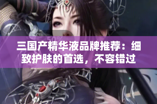 三国产精华液品牌推荐：细致护肤的首选，不容错过