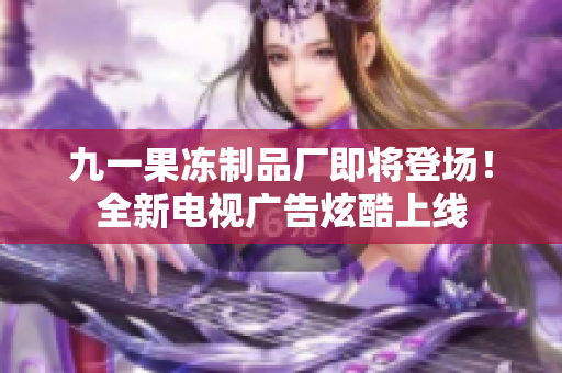 九一果冻制品厂即将登场！全新电视广告炫酷上线