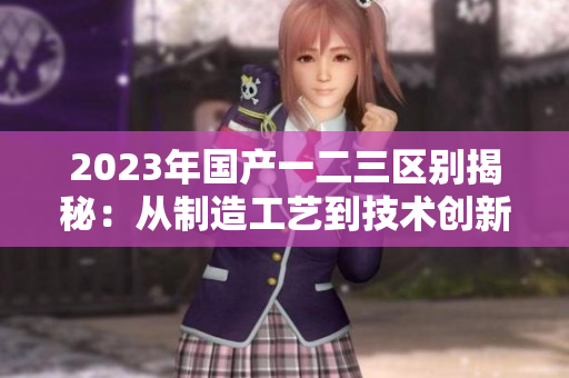 2023年国产一二三区别揭秘：从制造工艺到技术创新的全方位比较