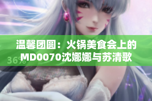 温馨团圆：火锅美食会上的MD0070沈娜娜与苏清歌