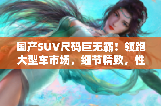 国产SUV尺码巨无霸！领跑大型车市场，细节精致，性能卓越！