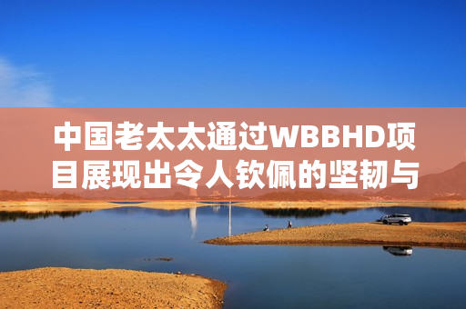 中国老太太通过WBBHD项目展现出令人钦佩的坚韧与勇气