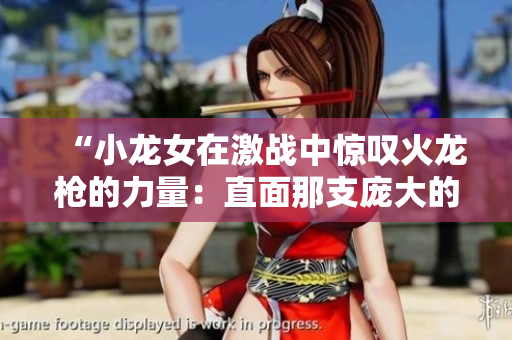 “小龙女在激战中惊叹火龙枪的力量：直面那支庞大的燃烧巨龙”