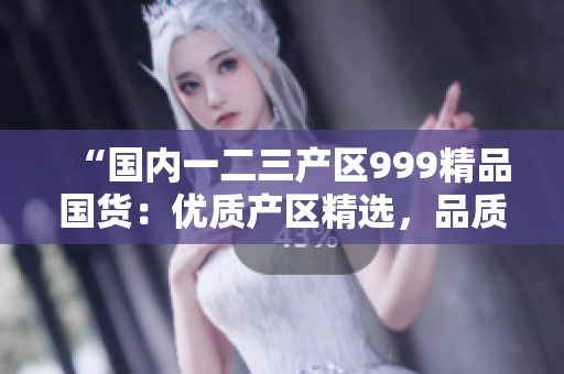 “国内一二三产区999精品国货：优质产区精选，品质无忧！”