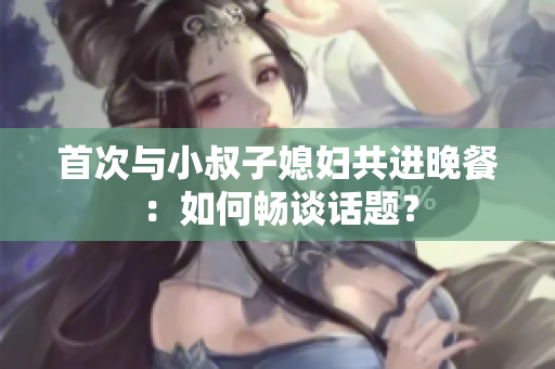 首次与小叔子媳妇共进晚餐：如何畅谈话题？