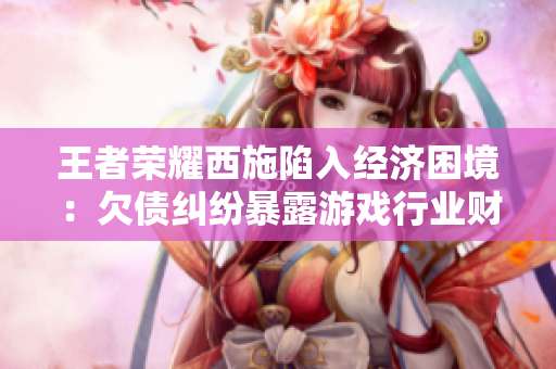 王者荣耀西施陷入经济困境：欠债纠纷暴露游戏行业财务风险