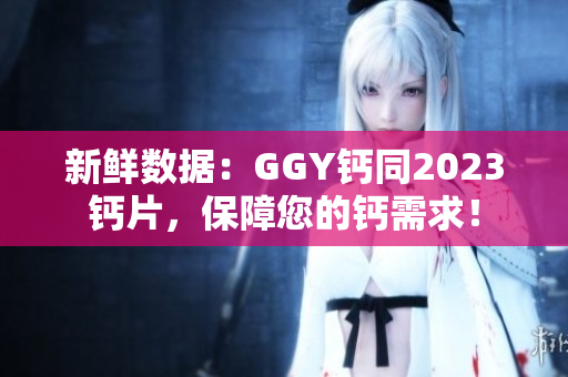 新鲜数据：GGY钙同2023钙片，保障您的钙需求！