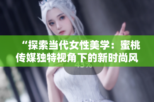 “探索当代女性美学：蜜桃传媒独特视角下的新时尚风潮与生活品味”
