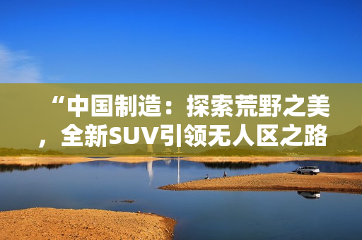 “中国制造：探索荒野之美，全新SUV引领无人区之路！”
