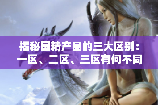 揭秘国精产品的三大区别：一区、二区、三区有何不同？