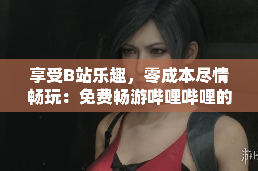 享受B站乐趣，零成本尽情畅玩：免费畅游哔哩哔哩的五大优势
