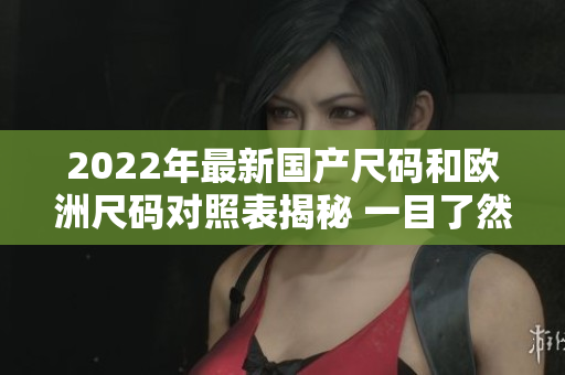 2022年最新国产尺码和欧洲尺码对照表揭秘 一目了然的尺码指南