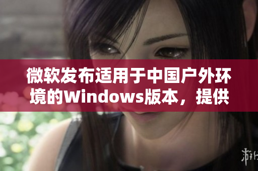 微软发布适用于中国户外环境的Windows版本，提供更强大的功能和稳定性