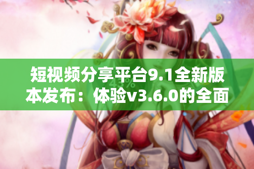短视频分享平台9.1全新版本发布：体验v3.6.0的全面升级