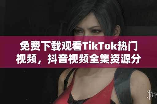 免费下载观看TikTok热门视频，抖音视频全集资源分享