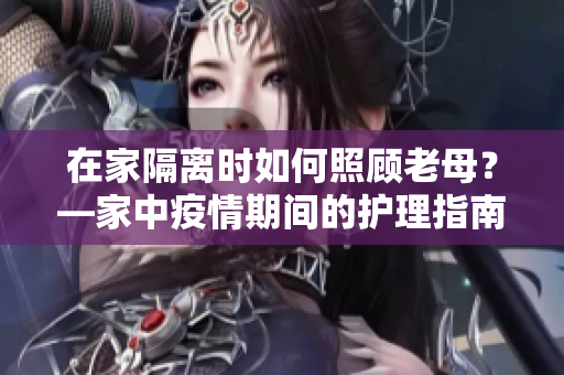 在家隔离时如何照顾老母？—家中疫情期间的护理指南