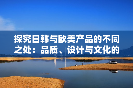 探究日韩与欧美产品的不同之处：品质、设计与文化的碰撞