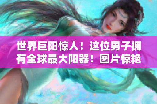 世界巨阳惊人！这位男子拥有全球最大阳器！图片惊艳曝光！